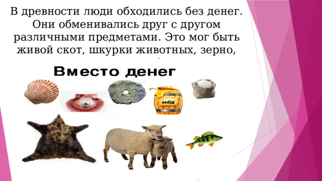 В древности люди обходились без денег. Они обменивались друг с другом различными предметами. Это мог быть живой скот, шкурки животных, зерно, соль ракушки, бусы. 