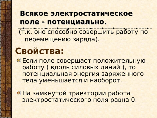 Всякое электростатическое поле - потенциально. (т.к. оно способно совершить работу по перемещению заряда). Свойства: Если поле совершает положительную работу ( вдоль силовых линий ), то потенциальная энергия заряженного тела уменьшается и наоборот. На замкнутой траектории работа электростатического поля равна 0. 