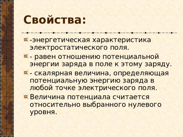 Свойства: -энергетическая характеристика электростатического поля. - равен отношению потенциальной энергии заряда в поле к этому заряду. - скалярная величина, определяющая потенциальную энергию заряда в любой точке электрического поля. Величина потенциала считается относительно выбранного нулевого уровня.  