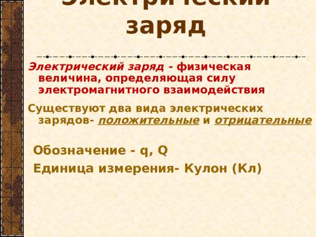 Электрический заряд Электрический заряд - физическая величина, определяющая силу электромагнитного взаимодействия  Существуют два вида электрических зарядов- положительные и отрицательные Обозначение - q, Q Единица измерения- Кулон (Кл)    