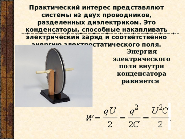 Практический интерес представляют системы из двух проводников, разделенных диэлектриком. Это конденсаторы, способные накапливать электрический заряд и соответственно энергию электростатического поля. Энергия электрического поля внутри конденсатора равняется   