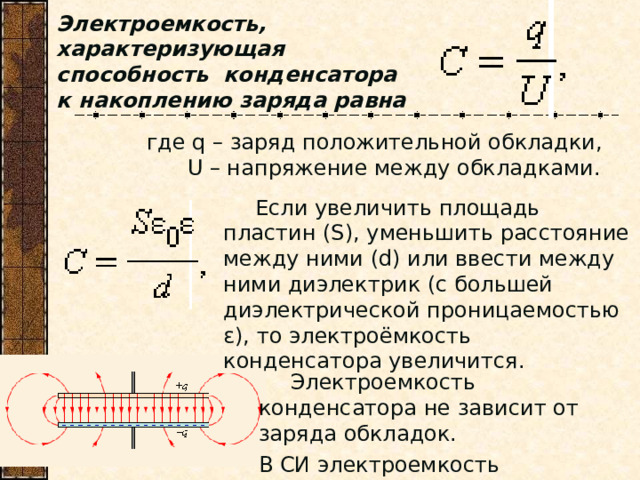 Электроемкость, характеризующая способность конденсатора к накоплению заряда равна где q – заряд положительной обкладки,  U – напряжение между обкладками.  Если увеличить площадь пластин (S), уменьшить расстояние между ними (d) или ввести между ними диэлектрик (с большей диэлектрической проницаемостью ε), то электроёмкость конденсатора увеличится.  Если увеличить площадь пластин (S), уменьшить расстояние между ними (d) или ввести между ними диэлектрик (с большей диэлектрической проницаемостью ε), то электроёмкость конденсатора увеличится.  Электроемкость конденсатора не зависит от заряда обкладок. В СИ электроемкость измеряется в фарадах (Ф).  Электроемкость конденсатора не зависит от заряда обкладок. В СИ электроемкость измеряется в фарадах (Ф). 