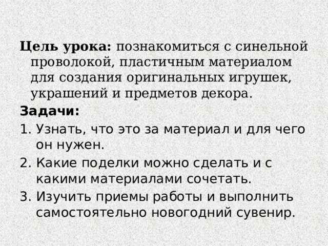 Цель урока: познакомиться с синельной проволокой, пластичным материалом для создания оригинальных игрушек, украшений и предметов декора. Задачи: Узнать, что это за материал и для чего он нужен. Какие поделки можно сделать и с какими материалами сочетать. Изучить приемы работы и выполнить самостоятельно новогодний сувенир. 