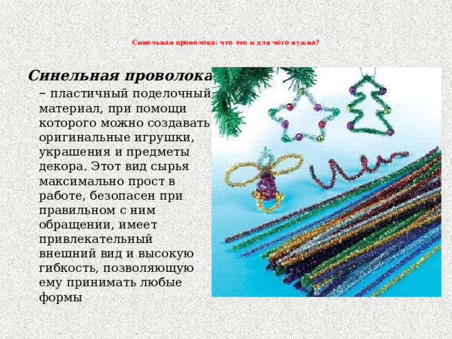   Синельная проволока: что это и для чего нужна?    Синельная проволока – пластичный поделочный материал, при помощи которого можно создавать оригинальные игрушки, украшения и предметы декора. Этот вид сырья максимально прост в работе, безопасен при правильном с ним обращении, имеет привлекательный внешний вид и высокую гибкость, позволяющую ему принимать любые формы 