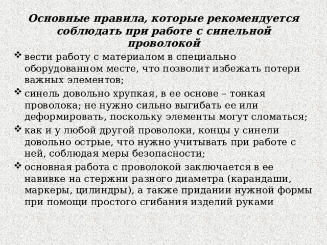 Основные правила, которые рекомендуется соблюдать при работе с синельной проволокой вести работу с материалом в специально оборудованном месте, что позволит избежать потери важных элементов; синель довольно хрупкая, в ее основе – тонкая проволока; не нужно сильно выгибать ее или деформировать, поскольку элементы могут сломаться; как и у любой другой проволоки, концы у синели довольно острые, что нужно учитывать при работе с ней, соблюдая меры безопасности; основная работа с проволокой заключается в ее навивке на стержни разного диаметра (карандаши, маркеры, цилиндры), а также придании нужной формы при помощи простого сгибания изделий руками 