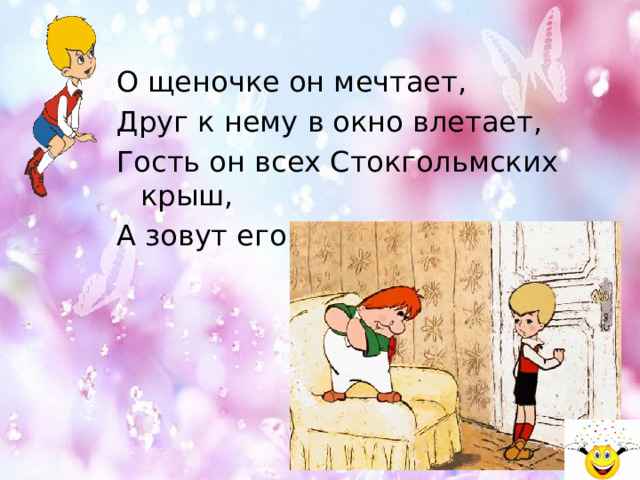 О щеночке он мечтает, Друг к нему в окно влетает, Гость он всех Стокгольмских крыш, А зовут его ... 