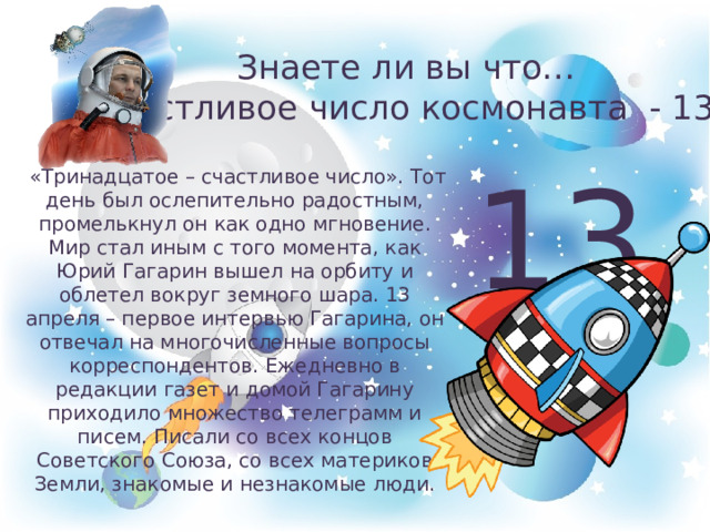 Знаете ли вы что…  счастливое число космонавта - 13 13  «Тринадцатое – счастливое число». Тот день был ослепительно радостным, промелькнул он как одно мгновение. Мир стал иным с того момента, как Юрий Гагарин вышел на орбиту и облетел вокруг земного шара. 13 апреля – первое интервью Гагарина, он отвечал на многочисленные вопросы корреспондентов. Ежедневно в редакции газет и домой Гагарину приходило множество телеграмм и писем. Писали со всех концов Советского Союза, со всех материков Земли, знакомые и незнакомые люди. 