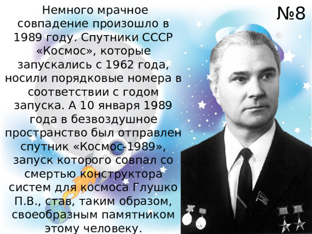 № 8  Немного мрачное совпадение произошло в 1989 году. Спутники СССР «Космос», которые запускались с 1962 года, носили порядковые номера в соответствии с годом запуска. А 10 января 1989 года в безвоздушное пространство был отправлен спутник «Космос-1989», запуск которого совпал со смертью конструктора систем для космоса Глушко П.В., став, таким образом, своеобразным памятником этому человеку. 