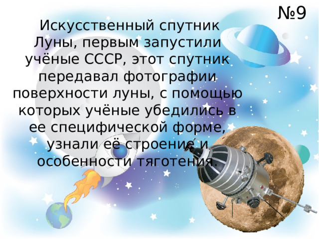 № 9  Искусственный спутник Луны, первым запустили учёные СССР, этот спутник передавал фотографии поверхности луны, с помощью которых учёные убедились в ее специфической форме, узнали её строение и особенности тяготения. 