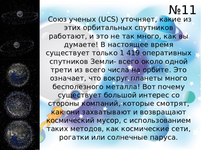 № 11  Союз ученых (UCS) уточняет, какие из этих орбитальных спутников работают, и это не так много, как вы думаете! В настоящее время существует только 1 419 оперативных спутников Земли- всего около одной трети из всего числа на орбите. Это означает, что вокруг планеты много бесполезного металла! Вот почему существует большой интерес со стороны компаний, которые смотрят, как они захватывают и возвращают космический мусор, с использованием таких методов, как космические сети, рогатки или солнечные паруса. 