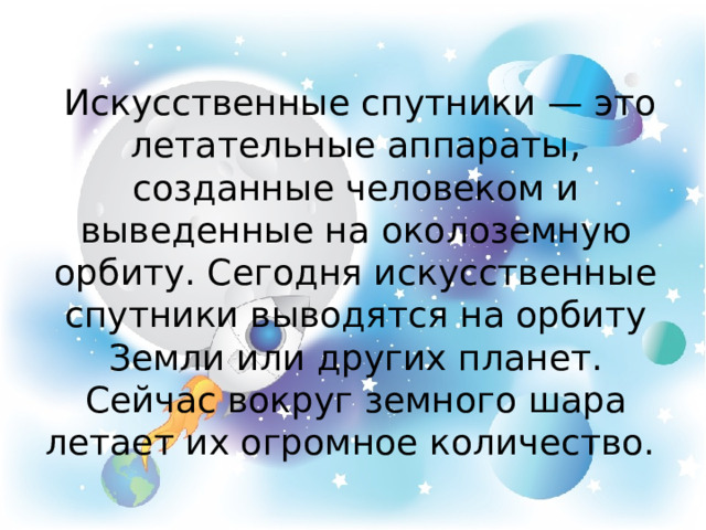  Искусственные спутники — это летательные аппараты, созданные человеком и выведенные на околоземную орбиту. Сегодня искусственные спутники выводятся на орбиту Земли или других планет. Сейчас вокруг земного шара летает их огромное количество. 