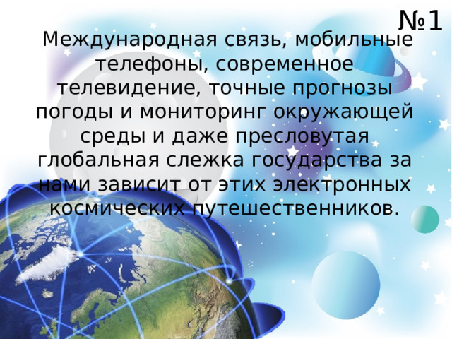 № 1  Международная связь, мобильные телефоны, современное телевидение, точные прогнозы погоды и мониторинг окружающей среды и даже пресловутая глобальная слежка государства за нами зависит от этих электронных космических путешественников. 