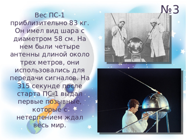 № 3 Вес ПС-1 приблизительно 83 кг. Он имел вид шара с диаметром 58 см. На нем были четыре антенны длиной около трех метров, они использовались для передачи сигналов. На 315 секунде после старта ПС-1 выдал первые позывные, которые с нетерпением ждал весь мир. 