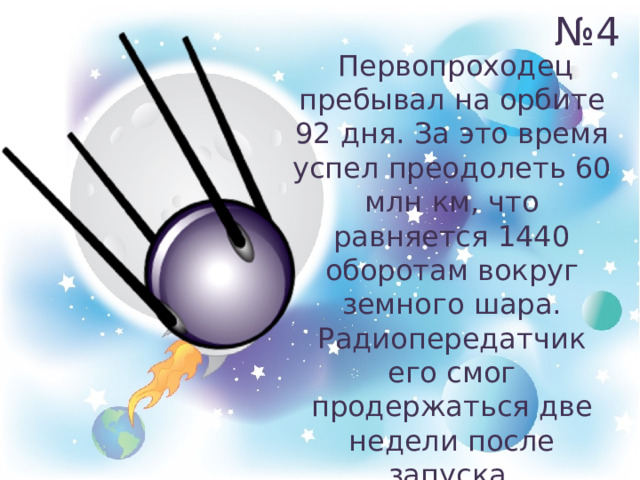 № 4  Первопроходец пребывал на орбите 92 дня. За это время успел преодолеть 60 млн км, что равняется 1440 оборотам вокруг земного шара. Радиопередатчик его смог продержаться две недели после запуска. 