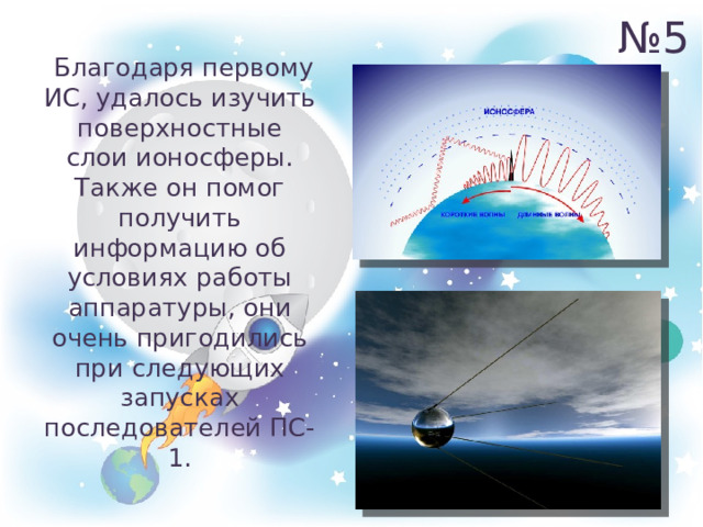 № 5  Благодаря первому ИС, удалось изучить поверхностные слои ионосферы. Также он помог получить информацию об условиях работы аппаратуры, они очень пригодились при следующих запусках последователей ПС-1. 