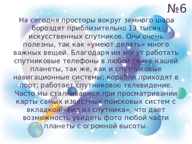 № 6  На сегодня просторы вокруг земного шара бороздят приблизительно 13 тысяч искусственных спутников. Они очень полезны, так как «умеют делать» много важных вещей. Благодаря им могут работать спутниковые телефоны в любой точке нашей планеты, так же, как и спутниковые навигационные системы; корабли приходят в порт; работает спутниковое телевидение. Часто мы сталкиваемся при просматривании карты самых известных поисковых систем с вкладкой «вид из спутника», что дает возможность увидеть фото любой части планеты с огромной высоты. 