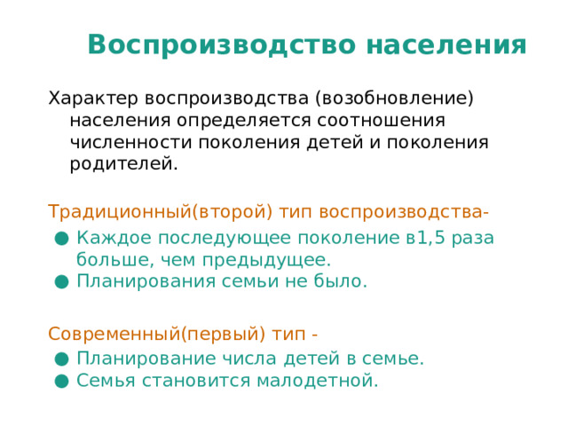 Воспроизводство населения Характер воспроизводства (возобновление) населения определяется соотношения численности поколения детей и поколения родителей. Традиционный(второй) тип воспроизводства- Каждое последующее поколение в1,5 раза больше, чем предыдущее. Планирования семьи не было. Современный(первый) тип - Планирование числа детей в семье. Семья становится малодетной. 