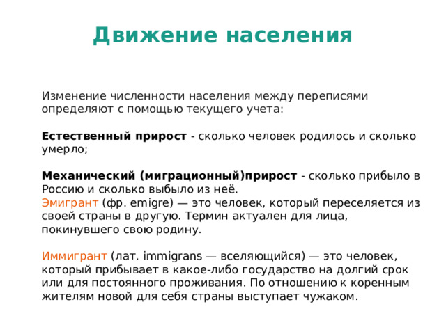 Движение населения Изменение численности населения между переписями определяют с помощью текущего учета:  Естественный прирост - сколько человек родилось и сколько умерло;   Механический (миграционный)прирост - сколько прибыло в Россию и сколько выбыло из неё. Эмигрант (фр. emigre) — это человек, который переселяется из своей страны в другую. Термин актуален для лица, покинувшего свою родину. Иммигрант (лат. immigrans — вселяющийся) — это человек, который прибывает в какое-либо государство на долгий срок или для постоянного проживания. По отношению к коренным жителям новой для себя страны выступает чужаком.   