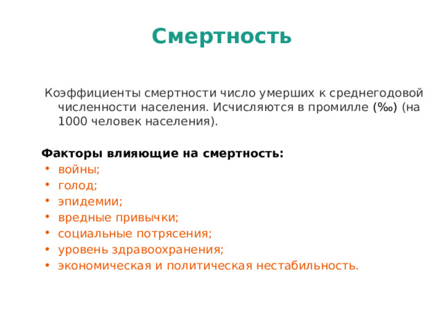 Смертность  Коэффициенты смертности число умерших к среднегодовой численности населения. Исчисляются в промилле (‰) (на 1000 человек населения).  Факторы влияющие на смертность: войны; голод; эпидемии; вредные привычки; социальные потрясения; уровень здравоохранения; экономическая и политическая нестабильность. 