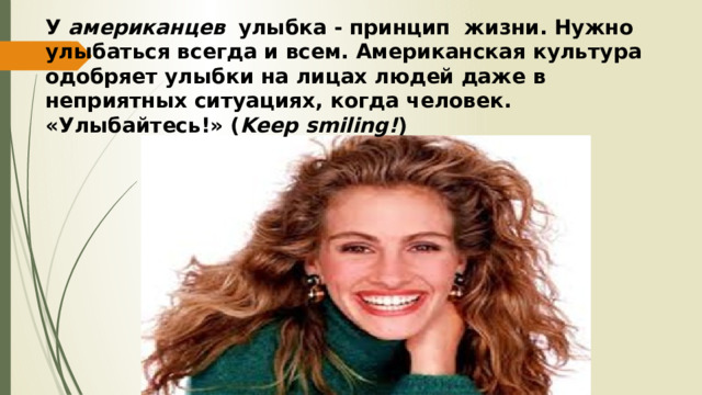 У американцев   улыбка - принцип жизни. Нужно улыбаться всегда и всем. Американская культура одобряет улыбки на лицах людей даже в неприятных ситуациях, когда человек.  «Улыбайтесь!» ( Keep smiling! ) 