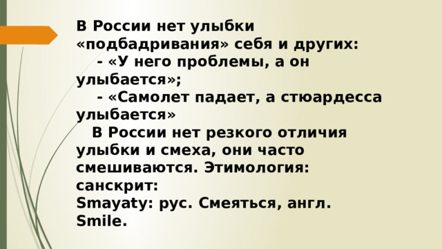 В России нет улыбки «подбадривания» себя и других:  - «У него проблемы, а он улыбается»;  - «Самолет падает, а стюардесса улыбается»  В России нет резкого отличия улыбки и смеха, они часто смешиваются. Этимология: санскрит: Smayаty: рус. Смеяться, англ. Smile. 