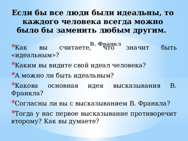 Если бы все люди были идеальны, то каждого человека всегда можно было бы заменить любым другим.    В. Франкл   Как вы считаете, что значит быть «идеальным»? Каким вы видите свой идеал человека? А можно ли быть идеальным? Какова основная идея высказывания В. Франкла? Согласны ли вы с высказыванием В. Франкла? Тогда у нас первое высказывание противоречит второму? Как вы думаете? 