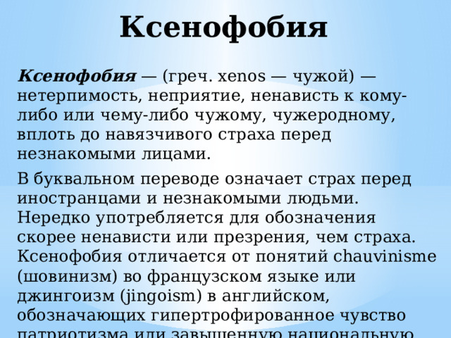 Ксенофобия Ксенофобия  — (греч. xenos — чужой) — нетерпимость, неприятие, ненависть к кому-либо или чему-либо чужому, чужеродному, вплоть до навязчивого страха перед незнакомыми лицами. В буквальном переводе означает страх перед иностранцами и незнакомыми людьми. Нередко употребляется для обозначения скорее ненависти или презрения, чем страха. Ксенофобия отличается от понятий chauvinisme (шовинизм) во французском языке или джингоизм (jingoism) в английском, обозначающих гипертрофированное чувство патриотизма или завышенную национальную самооценку, т.к. является негативным чувством. 