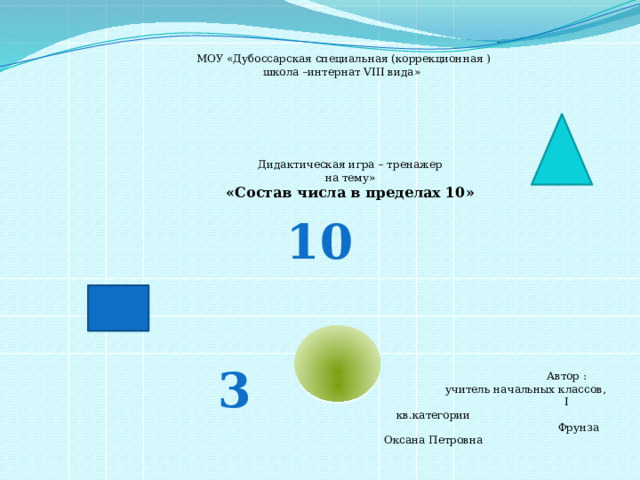 МОУ «Дубоссарская специальная (коррекционная ) школа –интернат VIII вида» Дидактическая игра – тренажер на тему» «Состав числа в пределах 10» 10 Работа представляет собой дидактическую игру-тренажёр с различными . Игра создана с целью закрепления и отработки знания состава чисел первого десятка, совершенствования навыков сложения в пределах десяти. 3  Автор : учитель начальных классов,  I кв.категории  Фрунза Оксана Петровна  