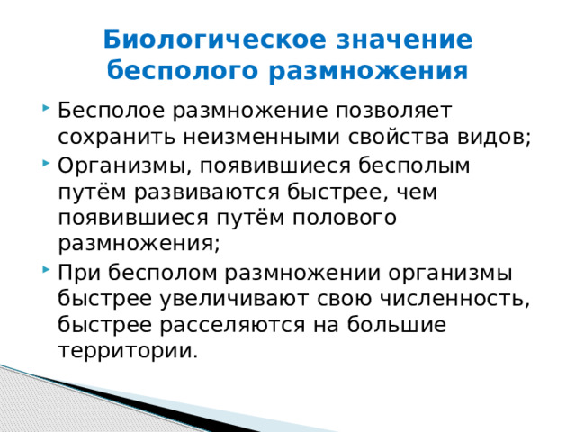 Биологическое значение бесполого размножения Бесполое размножение позволяет сохранить неизменными свойства видов; Организмы, появившиеся бесполым путём развиваются быстрее, чем появившиеся путём полового размножения; При бесполом размножении организмы быстрее увеличивают свою численность, быстрее расселяются на большие территории. 