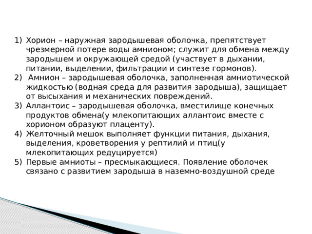 Хорион – наружная зародышевая оболочка, препятствует чрезмерной потере воды амнионом; служит для обмена между зародышем и окружающей средой (участвует в дыхании, питании, выделении, фильтрации и синтезе гормонов).  Амнион – зародышевая оболочка, заполненная амниотической жидкостью (водная среда для развития зародыша), защищает от высыхания и механических повреждений. Аллантоис – зародышевая оболочка, вместилище конечных продуктов обмена(у млекопитающих аллантоис вместе с хорионом образуют плаценту). Желточный мешок выполняет функции питания, дыхания, выделения, кроветворения у рептилий и птиц(у млекопитающих редуцируется) Первые амниоты – пресмыкающиеся. Появление оболочек связано с развитием зародыша в наземно-воздушной среде 