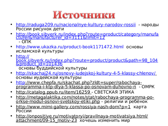 http ://raduga209.ru/nacionalnye-kultury-narodov-rossii - народы России рисунок дети http://book.sibverk.ru/index.php?route=product/category/manufacturer&manufacturer_id=3111&limit=12 - ОПК http:// www.ukazka.ru/product-book1171472.html основы исламской культуры http:// book.sibverk.ru/index.php?route=product/product&path=98_104&product_id=101436 основы буддийской культуры http://skachaj24.ru/osnovy-iudejskoj-kultury-4-5-klassy-chlenov /  основы иудейской культуры http ://www.chepfa.ru/skachat.php?zldt=super/rabochaya-programma-i-ktp-dlya-5-klassa-po-osnovam-duhovno-n - ОМРК http://catalog.ppub.ru/item/16259  - СВЕТСКАЯ ЭТИКА http://metagalaktika.com/notes/stat/rabochaya-programma-po-orkse-modul-osnovi-svetskoy-etiki.php - религии и ребёнок http://www.mimi-gallery.com/rossiya-nash-dom?p=1 карта России http://onpositive.ru/motivatoryi/pravilnaya-motivatsiya.html/attachment/09-15_motiv-23 хочешь изменить мир        