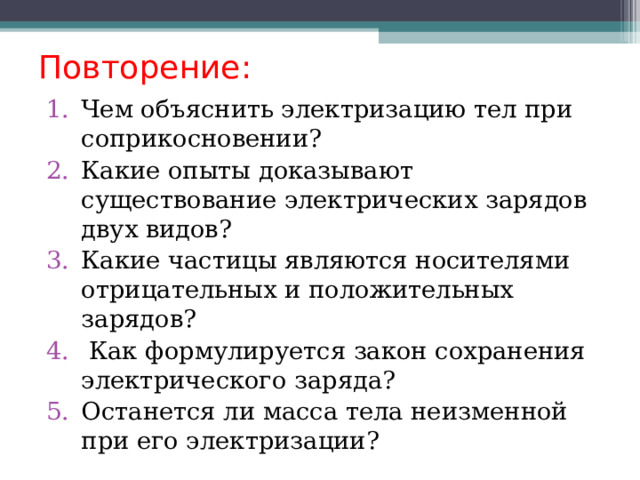   Повторение:    Чем объяснить электризацию тел при соприкосновении? Какие опыты доказывают существование электрических зарядов двух видов? Какие частицы являются носителями отрицательных и положительных зарядов?  Как формулируется закон сохранения электрического заряда? Останется ли масса тела неизменной при его электризации? 