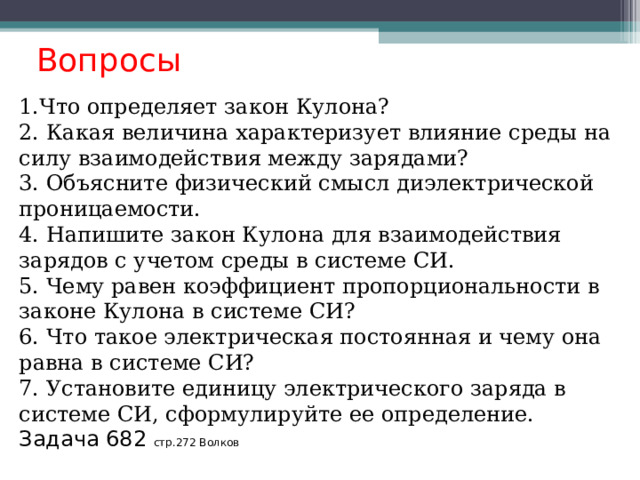  Вопросы 1.Что определяет закон Кулона? 2. Какая величина характеризует влияние среды на силу взаимодействия между зарядами? 3. Объясните физический смысл диэлектрической проницаемости. 4. Напишите закон Кулона для взаимодействия зарядов с учетом среды в системе СИ. 5. Чему равен коэффициент пропорциональности в законе Кулона в системе СИ? 6. Что такое электрическая постоянная и чему она равна в системе СИ? 7. Установите единицу электрического заряда в системе СИ, сформулируйте ее определение. Задача 682 стр.272 Волков  