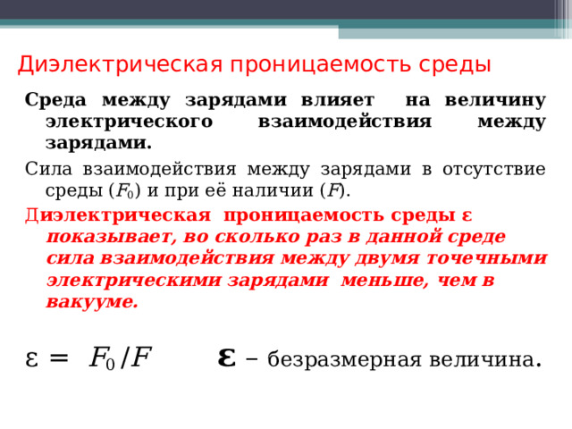 Диэлектрическая проницаемость среды   Среда между зарядами влияет на величину электрического взаимодействия между зарядами. Сила взаимодействия между зарядами в отсутствие среды ( F 0 ) и при её наличии ( F ). Д иэлектрическая проницаемость среды  ε  показывает, во сколько раз в данной среде сила взаимодействия между двумя точечными электрическими зарядами  меньше, чем в вакууме.   ε = F 0 / F ε – безразмерная величина .  