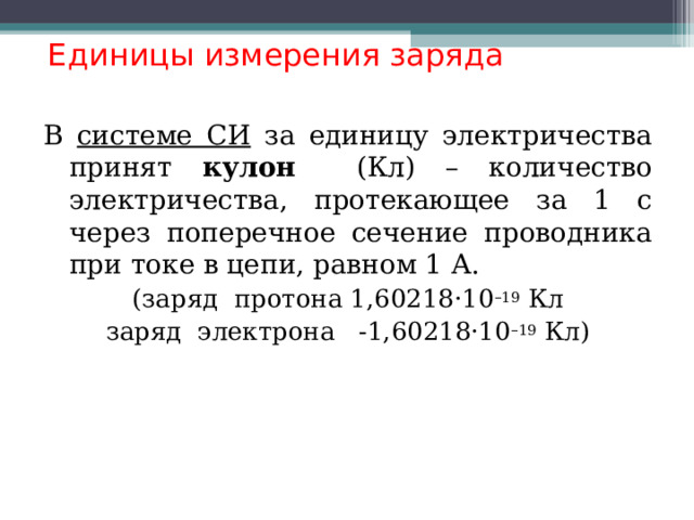  Единицы измерения заряда В системе СИ за единицу электричества принят кулон (Кл) – количество электричества, протекающее за 1 с через поперечное сечение проводника при токе в цепи, равном 1 А. (заряд протона 1,60218·10 –19 Кл заряд электрона -1,60218·10 –19 Кл)  