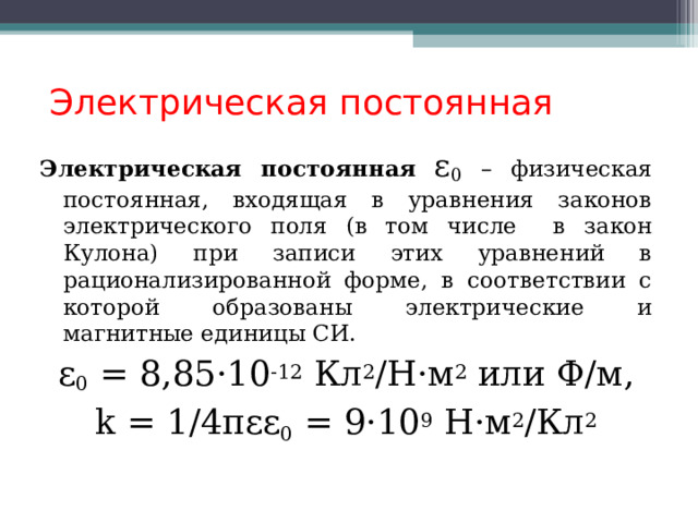  Электрическая постоянная Электрическая постоянная  ε 0 – физическая постоянная, входящая в уравнения законов электрического поля (в том числе в закон Кулона) при записи этих уравнений в рационализированной форме, в соответствии с которой образованы электрические и магнитные единицы СИ. ε 0 = 8,85 ·10 -12 Кл 2 /Н·м 2 или Ф/м, k = 1/4πεε 0 = 9·10 9 Н·м 2 /Кл 2  