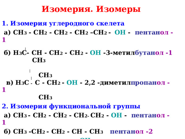Изомерия. Изомеры 1. Изомерия углеродного скелета  а) CH 3 - CH 2 - CH 2 - CH 2 –CH 2 -   OH - пентан ол -1  б) H 3 C - CH - CH 2 - CH 2 - OH -3-метил бутан ол  -1   CH 3   CH 3  в) H 3 С - C - CH 2 - OH - 2,2 -диметил пропан ол  -1   CH 3  2. Изомерия функциональной группы   а) CH 3 - CH 2 - CH 2 - CH 2-  CH 2 - OH - пентан ол -1  б) CH 3 -CH 2  - CH 2 - CH - CH 3 пентан ол -2  OH  