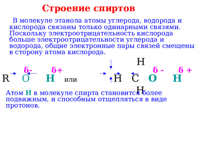 Строение спиртов     В молекуле этанола атомы углерода, водорода и кислорода связаны только одинарными связями. Поскольку электроотрицательность кислорода больше электроотрицательности углерода и водорода, общие электронные пары связей смещены в сторону атома кислорода.  H   δ-  δ+  δ -  δ +  R  O  H  или Н C O  H   H Атом H в молекуле спирта становится более подвижным, и способным отщепляться в виде протонов. 