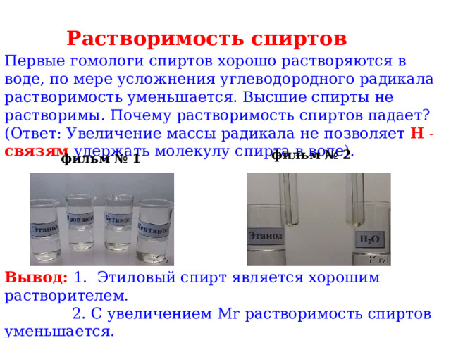 Растворимость спиртов Первые гомологи спиртов хорошо растворяются в воде, по мере усложнения углеводородного радикала растворимость уменьшается. Высшие спирты не растворимы. Почему растворимость спиртов падает? (Ответ: Увеличение массы радикала не позволяет H - связям удержать молекулу спирта в воде).    фильм № 2 фильм № 1 Вывод: 1. Этиловый спирт является хорошим растворителем.  2. С увеличением М r растворимость спиртов уменьшается. 