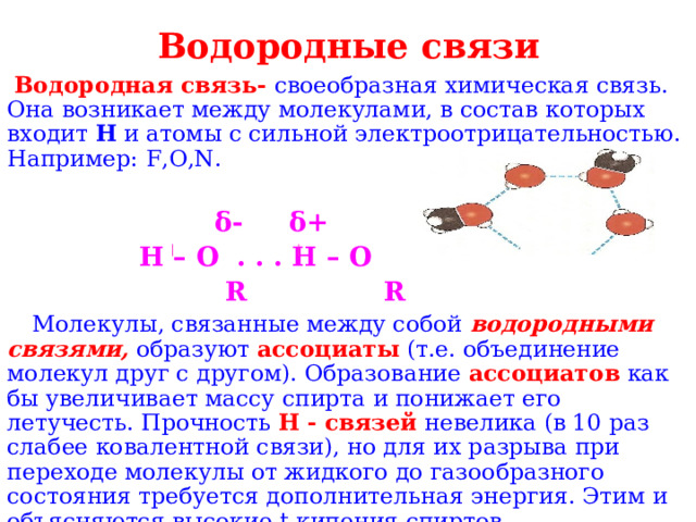 Водородные связи Водородная связь- своеобразная химическая связь. Она возникает между молекулами, в состав которых входит H и атомы с сильной электроотрицательностью. Например: F , O , N .  δ- δ+  H – O . . . H – O  R R   Молекулы, связанные между собой водородными связями, образуют ассоциаты (т.е. объединение молекул друг с другом). Образование ассоциатов как бы увеличивает массу спирта и понижает его летучесть. Прочность H - связей невелика (в 10 раз слабее ковалентной связи), но для их разрыва при переходе молекулы от жидкого до газообразного состояния требуется дополнительная энергия. Этим и объясняются высокие t кипения спиртов 