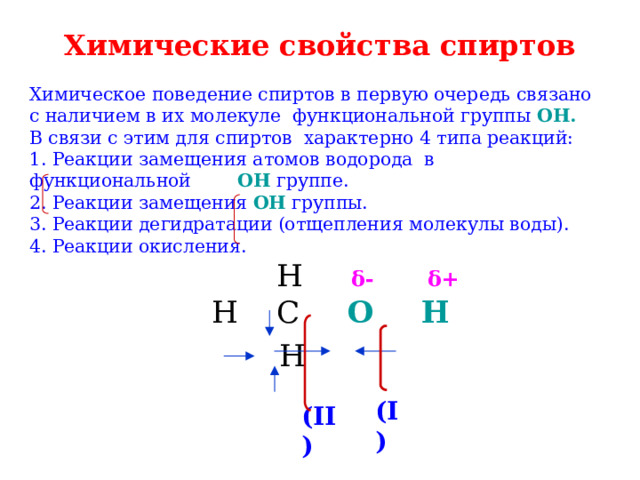 Химические свойства спиртов Химическое поведение спиртов в первую очередь связано с наличием в их молекуле функциональной группы ОН.   В связи с этим для спиртов характерно 4 типа реакций:  1. Реакции замещения атомов водорода в функциональной OH группе.  2. Реакции замещения OH группы.  3. Реакции дегидратации (отщепления молекулы воды).  4. Реакции окисления.   H δ-  δ+   Н C O  H   H (I) (II) 