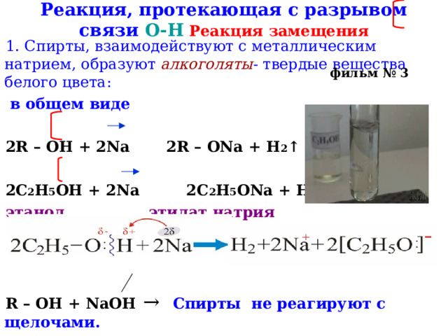 Реакция, протекающая с разрывом связи О-Н  Реакция замещения 1. Спирты, взаимодействуют с металлическим натрием, образуют алкоголяты - твердые вещества белого цвета:  в общем виде  2R – OH + 2Na 2R – ONa + H 2 ↑ 2C 2 H 5 OH + 2Na 2C 2 H 5 ONa + H 2 ↑ этанол  этилат натрия    R – OH + NaOH  → Спирты не реагируют с щелочами. фильм № 3 
