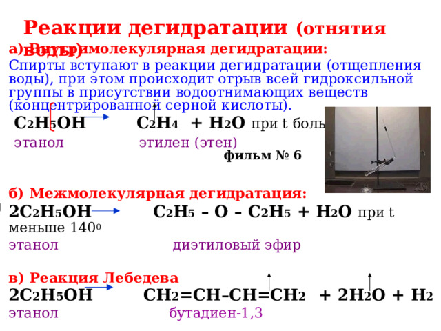 Реакции дегидратации (отнятия воды) а)  Внутримолекулярная дегидратации: Спирты вступают в реакции дегидратации (отщепления воды), при этом происходит отрыв всей гидроксильной группы в присутствии водоотнимающих веществ (концентрированной серной кислоты).  C 2 H 5 OH  C 2 H 4   +  H 2 O при t больше 140 0  этанол этилен (этен)   б) Межмолекулярная дегидратация: 2C 2 H 5 OH    C 2 H 5 – O – C 2 H 5 + H 2 O  при t меньше 140 0  этанол диэтиловый эфир  в) Реакция Лебедева 2C 2 H 5 OH   CH 2 =CH–CH=СH 2 + 2 H 2 O + Н 2 этанол  бутадиен-1,3 фильм № 6 