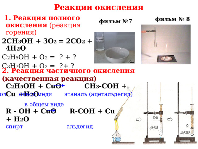  Реакции окисления  1. Реакция полного окисления  (реакция горения) 2CH 3 OH + 3О 2 = 2СО 2 + 4Н 2 О С 2 Н 5 ОН + О 2 = ? + ? С 3 Н 7 ОН + О 2 = ?+ ? фильм № 8 фильм №7 2. Реакция частичного окисления  (качественная реакция) С 2 Н 5 ОН + CuO  CH 3 -COH + Cu + H 2 O   этанол окисд меди этаналь (ацетальдегид) в общем виде R  - ОН  + CuO   R-COH + Cu +  H 2 O  спирт альдегид 