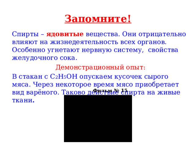 Запомните! Спирты – ядовитые вещества. Они отрицательно влияют на жизнедеятельность всех органов. Особенно угнетают нервную систему, свойства желудочного сока. Демонстрационный опыт: В стакан с C 2 H 5 OH опускаем кусочек сырого мяса. Через некоторое время мясо приобретает вид варёного. Таково действие спирта на живые ткани .  Фильм № 15 