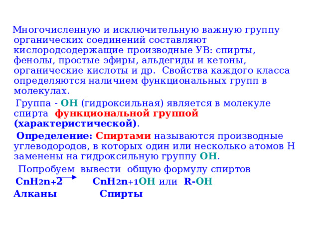  Многочисленную и исключительную важную группу органических соединений составляют кислородсодержащие производные УВ: спирты, фенолы, простые эфиры, альдегиды и кетоны, органические кислоты и др. Свойства каждого класса определяются наличием функциональных групп в молекулах.  Группа - OH (гидроксильная) является в молекуле спирта функциональной  группой  (характеристической) .  Определение:  Спиртами  называются производные углеводородов, в которых один или несколько атомов H заменены на гидроксильную группу OH .  Попробуем вывести общую формулу спиртов  CnH 2 n + 2 CnH 2 n + 1 OH  или R- OH   Алканы Спирты 