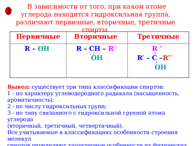  В зависимости от того, при каком атоме углерода находится гидроксильная группа, различают первичные, вторичные, третичные спирты. 3 Первичные Вторичные  R – OH  Третичные R – CH – R′   OH R ″  R′ – C – R″′   OH Вывод: существует три типа классификации спиртов: 1 - по характеру углеводородного радикала (насыщенность, ароматичность); 2 - по числу гидроксильных групп; 3 - по типу связанного с гидроксильной группой атома углерода (вторичный, третичный, четвертичный). Все учитываемые в классификациях особенности строения молекул спиртов определяют характерные особенности их физических и химических свойств. 
