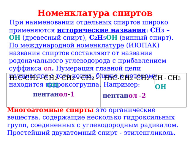  Номенклатура спиртов     При наименовании отдельных спиртов широко применяются исторические названия : CH 3 – OH (древесный спирт), C 2 H 5 OH (винный спирт). По международной номенклатуре (ИЮПАК) названия спиртов составляют от названия родоначального углеводорода с прибавлением суффикса ол . Нумерация главной цепи начинается с того конца, ближе к которому находится гидроксогруппа. Например:  H 3 C-CH 2 - CH 2 - CH 2 - CH 2 - OH  пентан ол - 1 H 3 C - CH 2 - CH 2 - CH - CH 3   OH пентан ол - 2  Многоатомные спирты это органические вещества, содержащие несколько гидроксильных групп, соединенных с углеводородным радикалом. Простейший двухатомный спирт - этиленгликоль. 