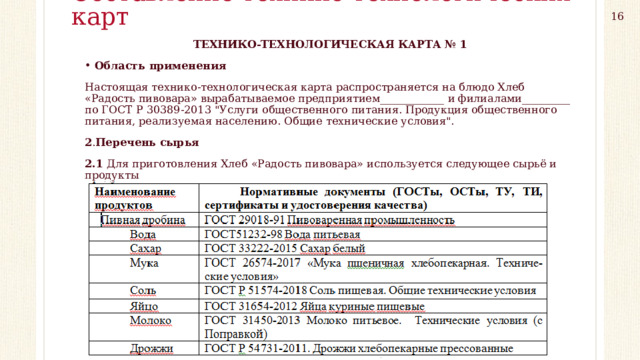 Составление технико-технологических карт 16 ТЕХНИКО-ТЕХНОЛОГИЧЕСКАЯ КАРТА № 1 Область применения Настоящая технико-технологическая карта распространяется на блюдо Хлеб «Радость пивовара» вырабатываемое предприятием____________ и филиалами_________ по ГОСТ Р 30389-2013 