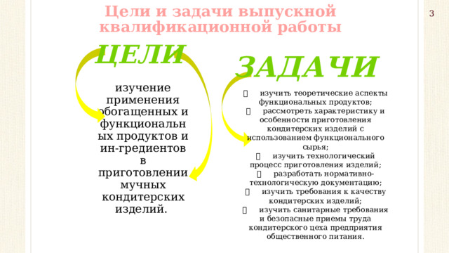 Цели и задачи выпускной квалификационной работы 3 Цели Задачи изучение применения обогащенных и функциональных продуктов и ин-гредиентов в приготовлении мучных кондитерских изделий.   изучить теоретические аспекты функциональных продуктов;   рассмотреть характеристику и особенности приготовления кондитерских изделий с использованием функционального сырья;   изучить технологический процесс приготовления изделий;   разработать нормативно-технологическую документацию;   изучить требования к качеству кондитерских изделий;   изучить санитарные требования и безопасные приемы труда кондитерского цеха предприятия общественного питания.   